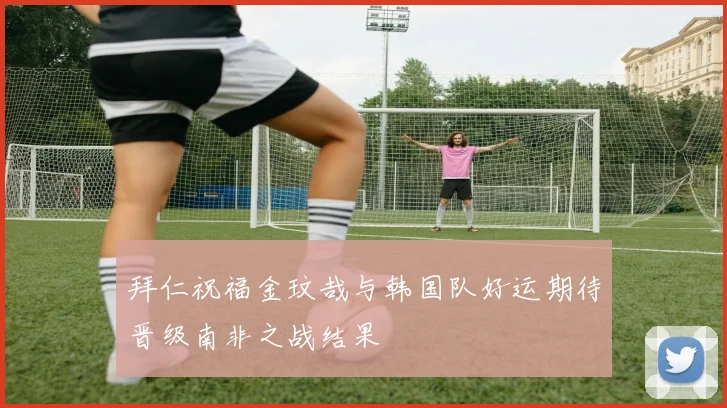 拜仁祝福金玟哉与韩国队好运期待晋级南非之战结果