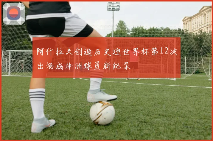 阿什拉夫创造历史迎世界杯第12次出场成非洲球员新纪录