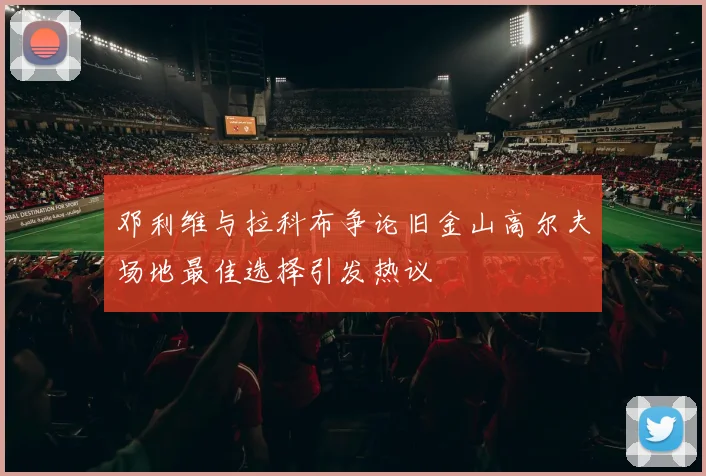 邓利维与拉科布争论旧金山高尔夫场地最佳选择引发热议
