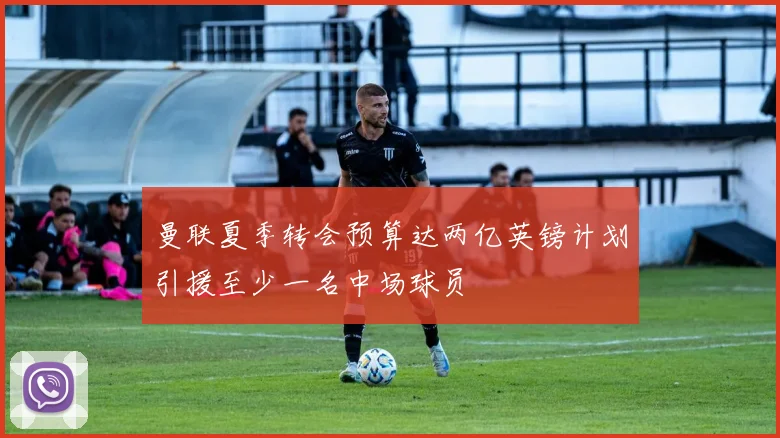 曼联夏季转会预算达两亿英镑计划引援至少一名中场球员