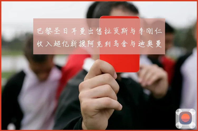 巴黎圣日耳曼出售拉莫斯与李刚仁收入超亿新援阿克利乌舍与迪奥曼德即将加盟