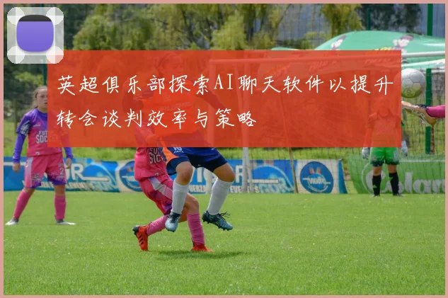英超俱乐部探索AI聊天软件以提升转会谈判效率与策略