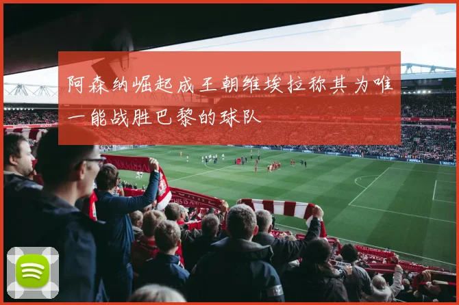 阿森纳崛起成王朝维埃拉称其为唯一能战胜巴黎的球队