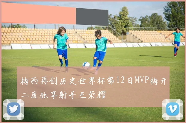 梅西再创历史世界杯第12日MVP梅开二度独享射手王荣耀