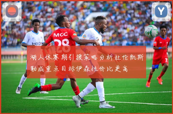 湖人休赛期引援策略分析杜伦凯斯勒成重点目标伊森性价比更高