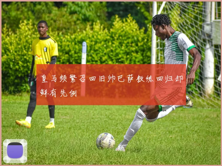 皇马频繁召回旧帅巴萨教练回归却鲜有先例