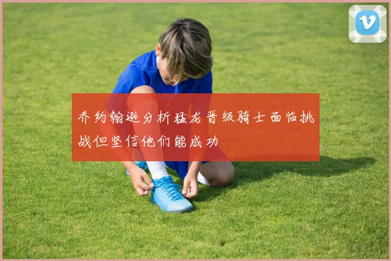 乔约翰逊分析猛龙晋级骑士面临挑战但坚信他们能成功