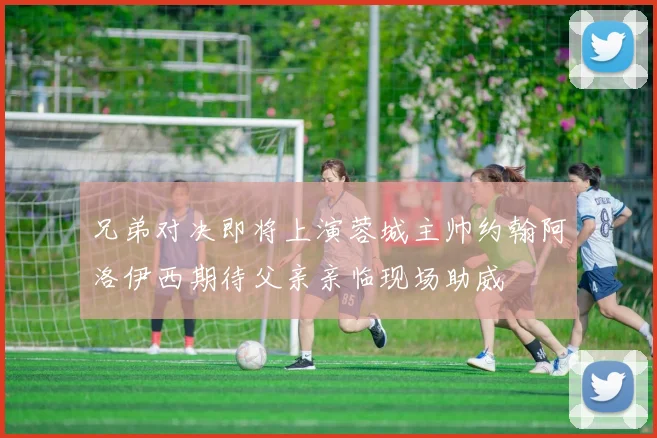 兄弟对决即将上演蓉城主帅约翰阿洛伊西期待父亲亲临现场助威