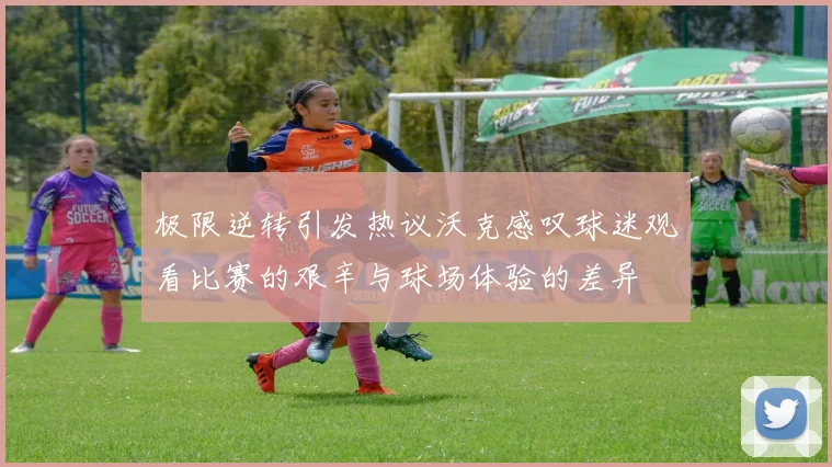 极限逆转引发热议沃克感叹球迷观看比赛的艰辛与球场体验的差异