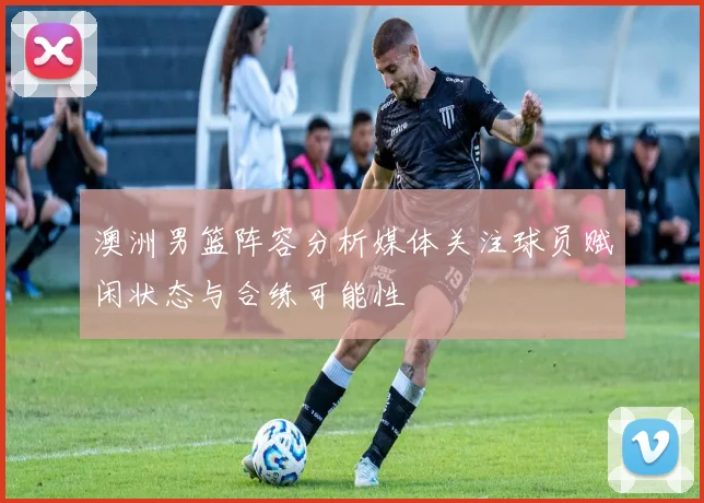 澳洲男篮阵容分析媒体关注球员赋闲状态与合练可能性