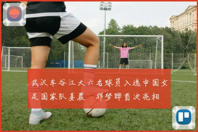 武汉车谷江大六名球员入选中国女足国家队姜晨璟邓梦晔首次亮相