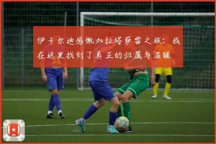 伊卡尔迪感慨加拉塔萨雷之旅：我在这里找到了真正的归属与温暖