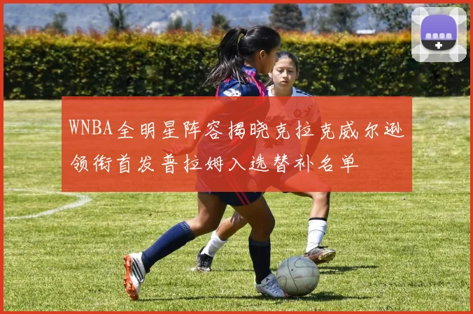 WNBA全明星阵容揭晓克拉克威尔逊领衔首发普拉姆入选替补名单
