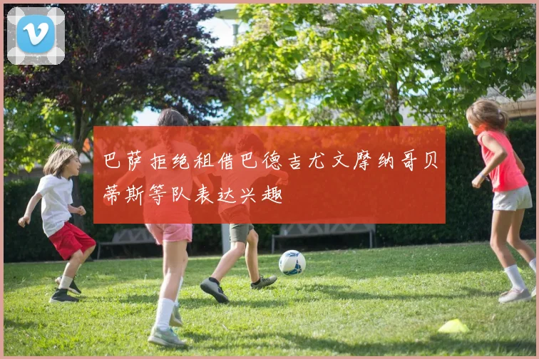 巴萨拒绝租借巴德吉尤文摩纳哥贝蒂斯等队表达兴趣