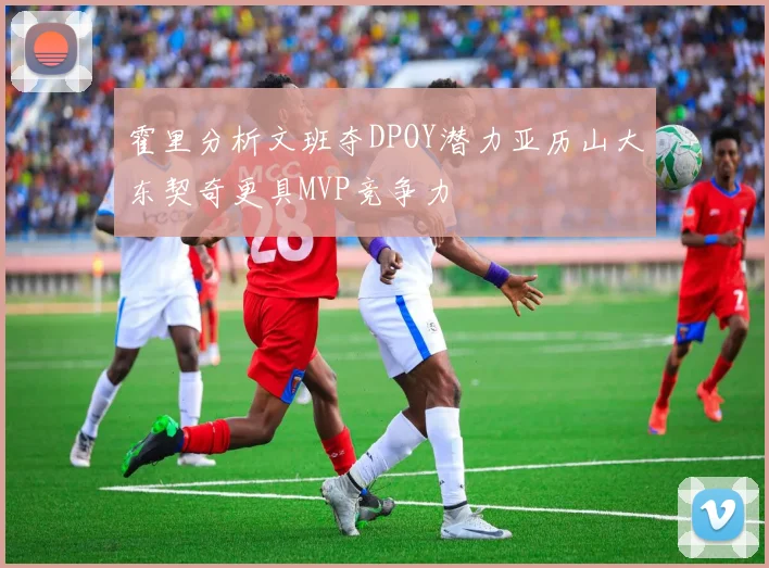 霍里分析文班夺DPOY潜力亚历山大东契奇更具MVP竞争力