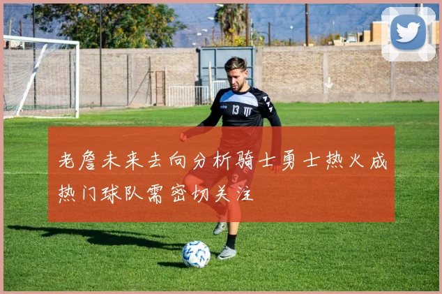 老詹未来去向分析骑士勇士热火成热门球队需密切关注