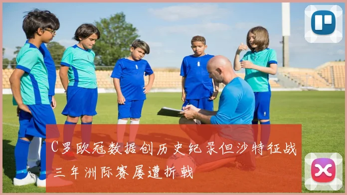 C罗欧冠数据创历史纪录但沙特征战三年洲际赛屡遭折戟