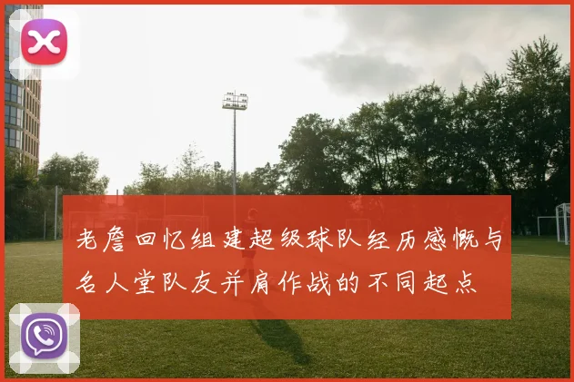 老詹回忆组建超级球队经历感慨与名人堂队友并肩作战的不同起点