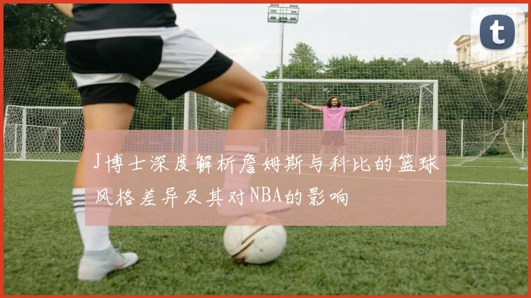 J博士深度解析詹姆斯与科比的篮球风格差异及其对NBA的影响