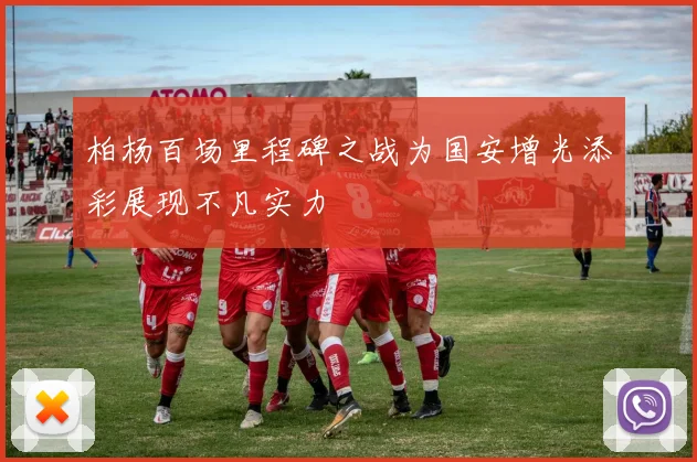 柏杨百场里程碑之战为国安增光添彩展现不凡实力
