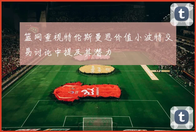 篮网重视特伦斯曼恩价值小波特交易讨论中提及其潜力