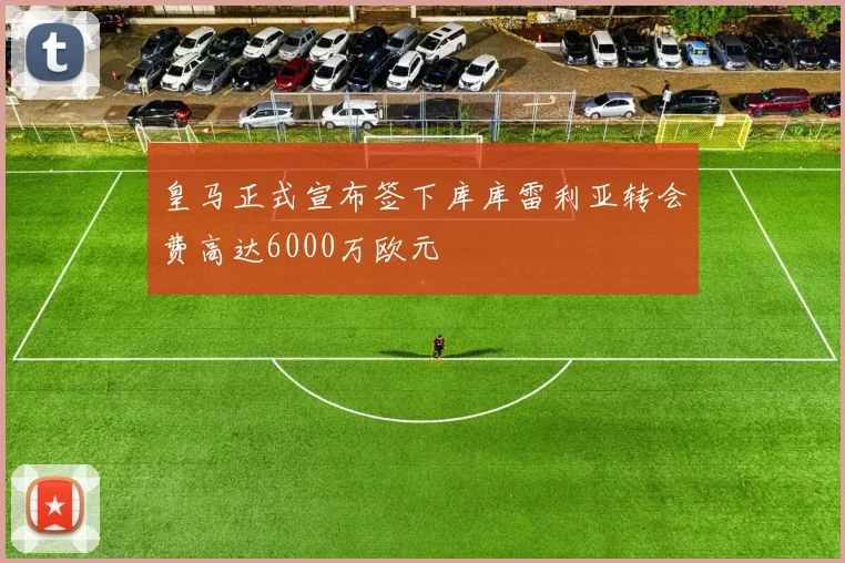皇马正式宣布签下库库雷利亚转会费高达6000万欧元
