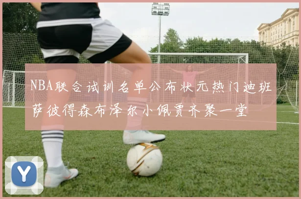 NBA联合试训名单公布状元热门迪班萨彼得森布泽尔小佩贾齐聚一堂