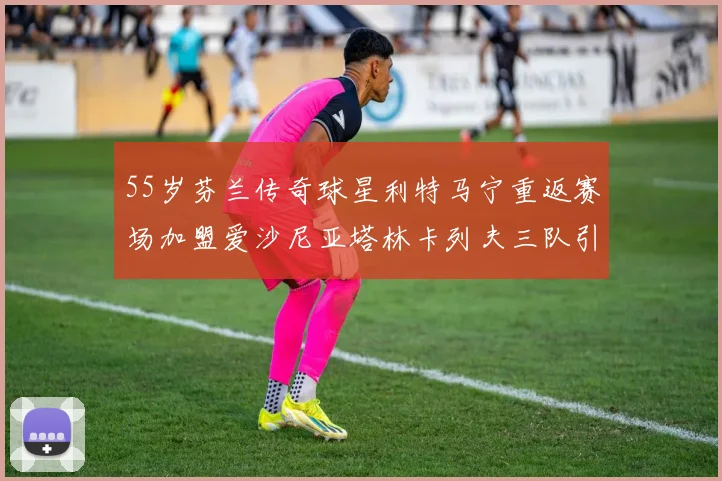 55岁芬兰传奇球星利特马宁重返赛场加盟爱沙尼亚塔林卡列夫三队引发热议